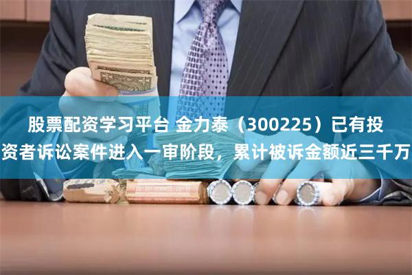 股票配资学习平台 金力泰（300225）已有投资者诉讼案件进入一审阶段，累计被诉金额近三千万