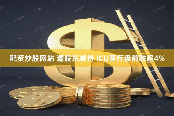 配资炒股网站 遭股东减持 ICU医疗盘前跌超4%