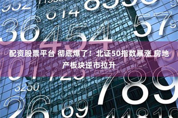 配资股票平台 彻底爆了！北证50指数暴涨 房地产板块逆市拉升