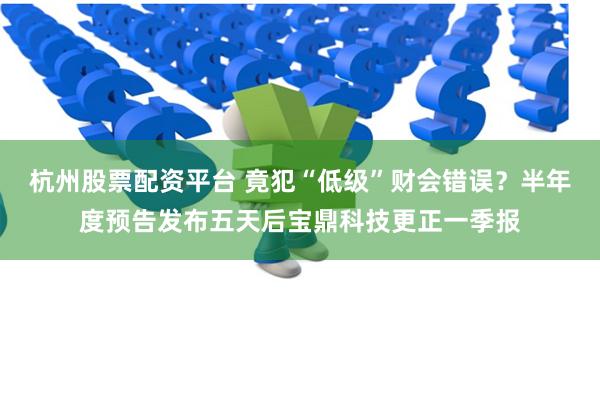 杭州股票配资平台 竟犯“低级”财会错误？半年度预告发布五天后宝鼎科技更正一季报