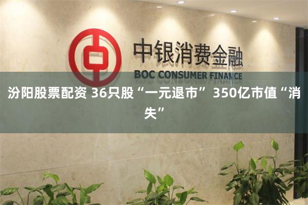 汾阳股票配资 36只股“一元退市” 350亿市值“消失”