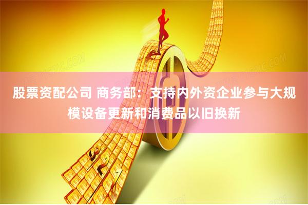 股票资配公司 商务部：支持内外资企业参与大规模设备更新和消费品以旧换新