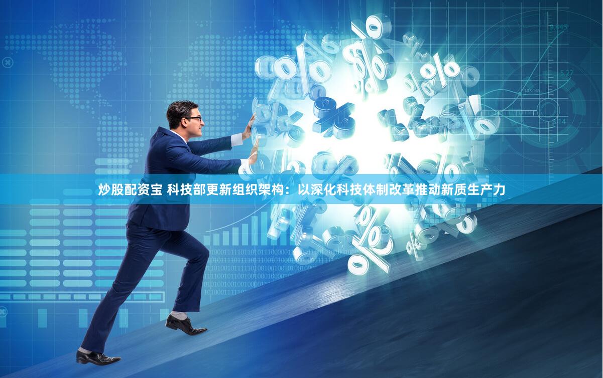 炒股配资宝 科技部更新组织架构：以深化科技体制改革推动新质生产力