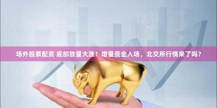 场外股票配资 底部放量大涨！增量资金入场，北交所行情来了吗？