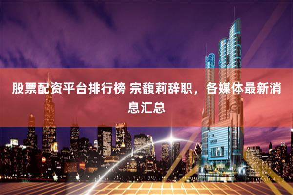 股票配资平台排行榜 宗馥莉辞职，各媒体最新消息汇总
