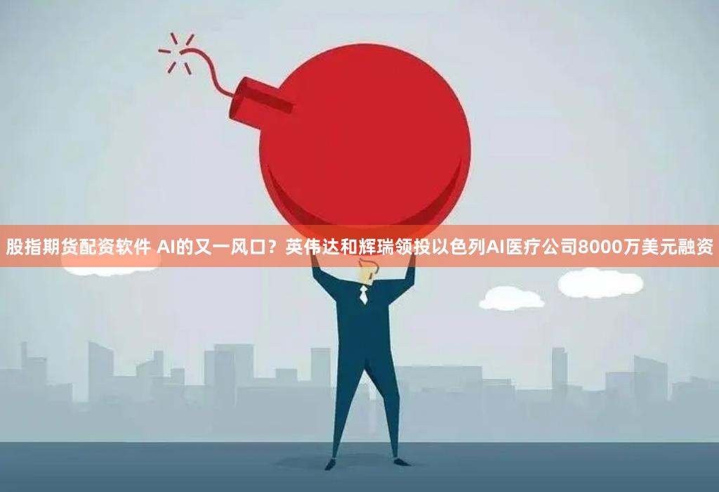 股指期货配资软件 AI的又一风口？英伟达和辉瑞领投以色列AI医疗公司8000万美元融资