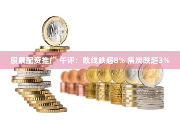 股票配资推广 午评：欧线跌超8% 焦炭跌超3%