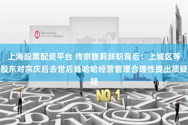 上海股票配资平台 传宗馥莉辞职背后：上城区等股东对宗庆后去世后娃哈哈经营管理合理性提出质疑
