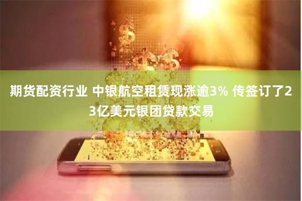 期货配资行业 中银航空租赁现涨逾3% 传签订了23亿美元银团贷款交易