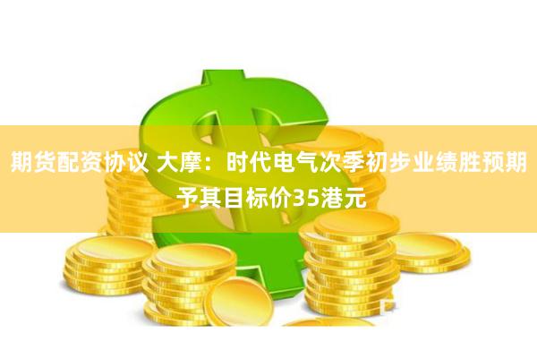 期货配资协议 大摩：时代电气次季初步业绩胜预期 予其目标价35港元