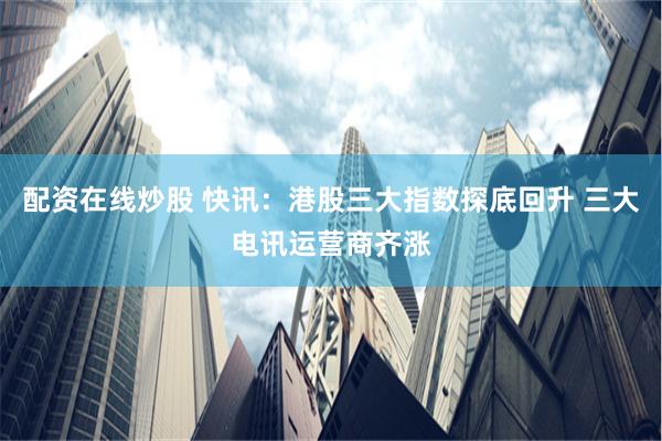 配资在线炒股 快讯：港股三大指数探底回升 三大电讯运营商齐涨