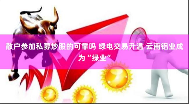 散户参加私募炒股的可靠吗 绿电交易升温 云南铝业成为“绿业”