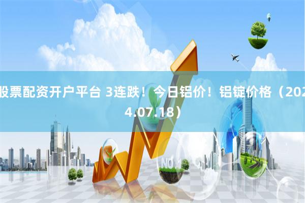 股票配资开户平台 3连跌！今日铝价！铝锭价格（2024.07.18）