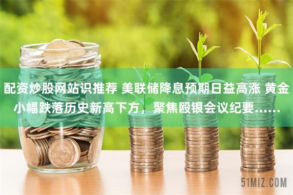 配资炒股网站识推荐 美联储降息预期日益高涨 黄金小幅跌落历史新高下方，聚焦殴银会议纪要......