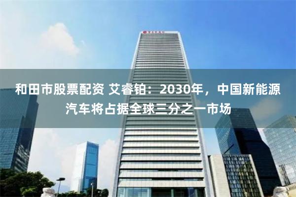 和田市股票配资 艾睿铂：2030年，中国新能源汽车将占据全球三分之一市场