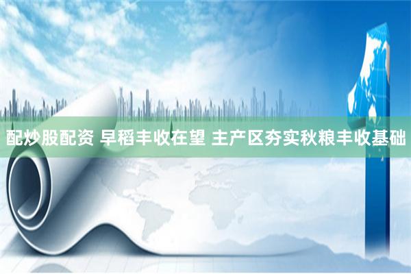 配炒股配资 早稻丰收在望 主产区夯实秋粮丰收基础