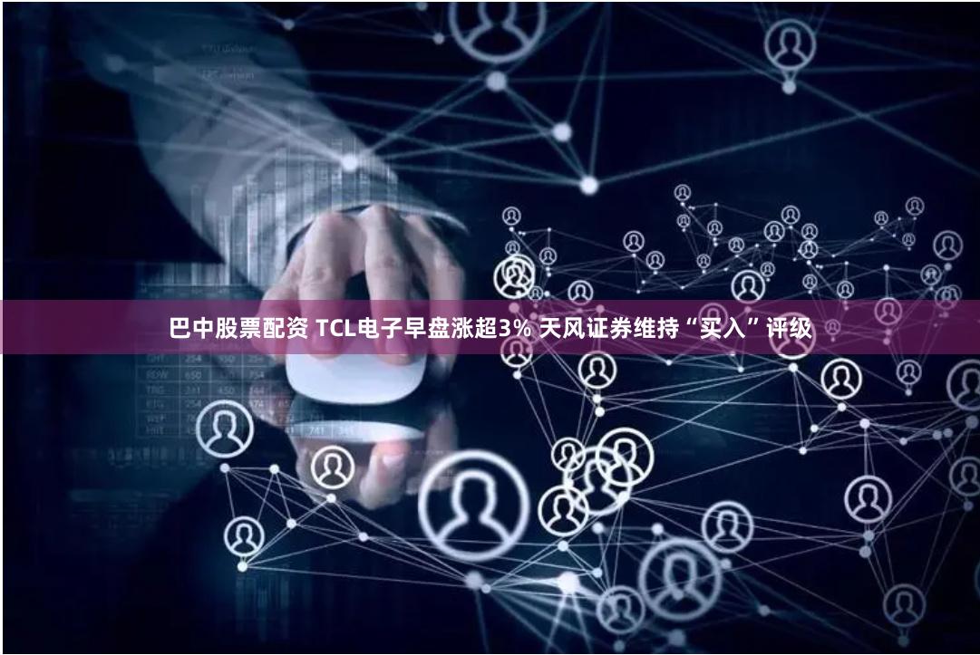 巴中股票配资 TCL电子早盘涨超3% 天风证券维持“买入”评级