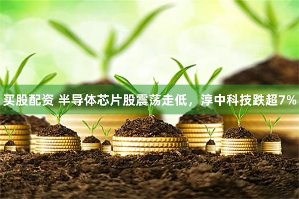 买股配资 半导体芯片股震荡走低，淳中科技跌超7%