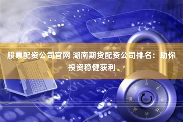 股票配资公司官网 湖南期货配资公司排名：助你投资稳健获利