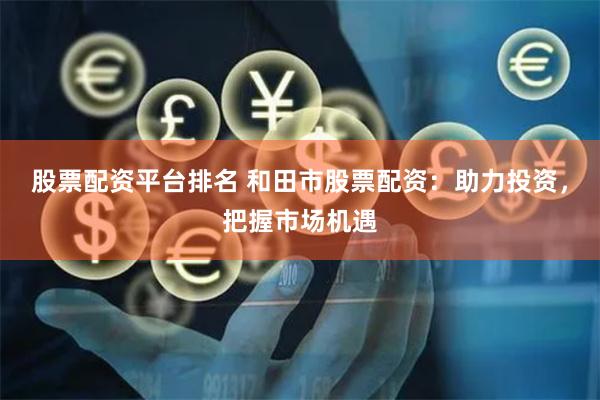 股票配资平台排名 和田市股票配资:助力投资,把握市场机遇