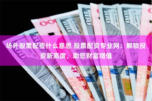 场外股票配资什么意思 股票配资专业网:解锁投资新高度,助您财富增值