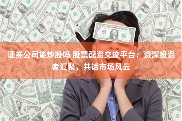 证券公司能炒股吗 股票配资交流平台：资深投资者汇聚，共话市场风云